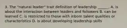 3. The "natural leader" trait definition of leadership ______. A. is about the interaction between leaders and followers B. can be learned C. is restricted to those with inborn talent qualities or characteristics D. is about developing leadership skills