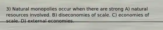 3) Natural monopolies occur when there are strong A) natural resources involved. B) diseconomies of scale. C) economies of scale. D) external economies.