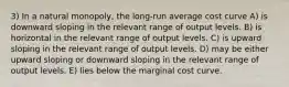 3) In a natural monopoly, the long-run average cost curve A) is downward sloping in the relevant range of output levels. B) is horizontal in the relevant range of output levels. C) is upward sloping in the relevant range of output levels. D) may be either upward sloping or downward sloping in the relevant range of output levels. E) lies below the marginal cost curve.
