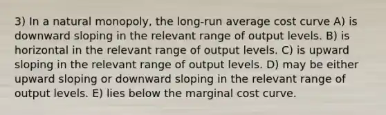 3) In a natural monopoly, the long-run average cost curve A) is downward sloping in the relevant range of output levels. B) is horizontal in the relevant range of output levels. C) is upward sloping in the relevant range of output levels. D) may be either upward sloping or downward sloping in the relevant range of output levels. E) lies below the marginal cost curve.