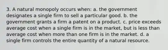 3. A natural monopoly occurs when: a. the government designates a single firm to sell a particular good. b. the government grants a firm a patent on a product. c. price exceeds average cost when a single firm is in the market, but is less than average cost when more than one firm is in the market. d. a single firm controls the entire quantity of a natural resource.