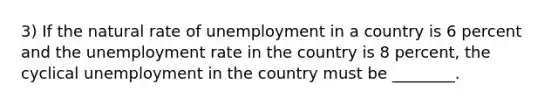 3) If the natural rate of unemployment in a country is 6 percent and the unemployment rate in the country is 8 percent, the cyclical unemployment in the country must be ________.