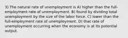 3) The natural rate of unemployment is A) higher than the full-employment rate of unemployment. B) found by dividing total unemployment by the size of the labor force. C) lower than the full-employment rate of unemployment. D) that rate of unemployment occurring when the economy is at its potential output.