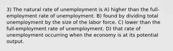 3) The natural rate of unemployment is A) higher than the full-employment rate of unemployment. B) found by dividing total unemployment by the size of the labor force. C) lower than the full-employment rate of unemployment. D) that rate of unemployment occurring when the economy is at its potential output.