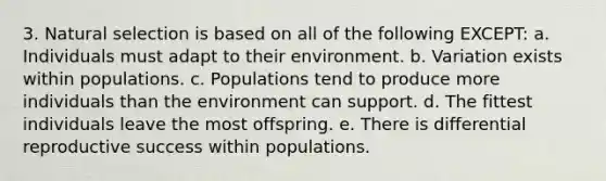 3. Natural selection is based on all of the following EXCEPT: a. Individuals must adapt to their environment. b. Variation exists within populations. c. Populations tend to produce more individuals than the environment can support. d. The fittest individuals leave the most offspring. e. There is differential reproductive success within populations.