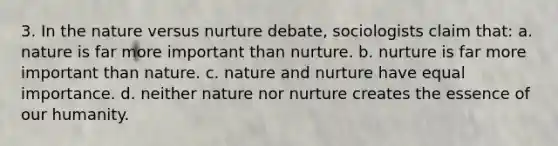 3. In the nature versus nurture debate, sociologists claim that: a. nature is far more important than nurture. b. nurture is far more important than nature. c. nature and nurture have equal importance. d. neither nature nor nurture creates the essence of our humanity.