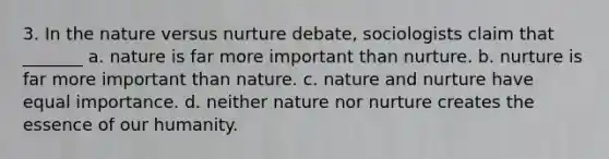 3. In the nature versus nurture debate, sociologists claim that _______ a. nature is far more important than nurture. b. nurture is far more important than nature. c. nature and nurture have equal importance. d. neither nature nor nurture creates the essence of our humanity.