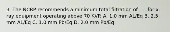 3. The NCRP recommends a minimum total filtration of ---- for x-ray equipment operating above 70 KVP. A. 1.0 mm AL/Eq B. 2.5 mm AL/Eq C. 1.0 mm Pb/Eq D. 2.0 mm Pb/Eq