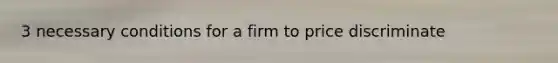 3 necessary conditions for a firm to price discriminate