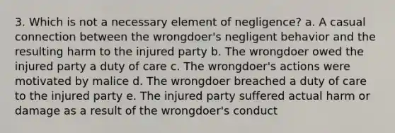 3. Which is not a necessary element of negligence? a. A casual connection between the wrongdoer's negligent behavior and the resulting harm to the injured party b. The wrongdoer owed the injured party a duty of care c. The wrongdoer's actions were motivated by malice d. The wrongdoer breached a duty of care to the injured party e. The injured party suffered actual harm or damage as a result of the wrongdoer's conduct