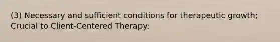 (3) Necessary and sufficient conditions for therapeutic growth; Crucial to Client-Centered Therapy: