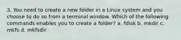 3. You need to create a new folder in a Linux system and you choose to do so from a terminal window. Which of the following commands enables you to create a folder? a. fdisk b. mkdir c. mkfs d. mkfsdir