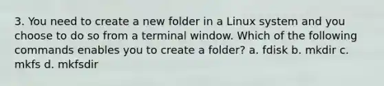 3. You need to create a new folder in a Linux system and you choose to do so from a terminal window. Which of the following commands enables you to create a folder? a. fdisk b. mkdir c. mkfs d. mkfsdir