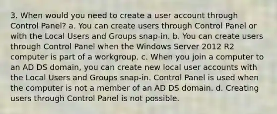 3. When would you need to create a user account through Control Panel? a. You can create users through Control Panel or with the Local Users and Groups snap-in. b. You can create users through Control Panel when the Windows Server 2012 R2 computer is part of a workgroup. c. When you join a computer to an AD DS domain, you can create new local user accounts with the Local Users and Groups snap-in. Control Panel is used when the computer is not a member of an AD DS domain. d. Creating users through Control Panel is not possible.