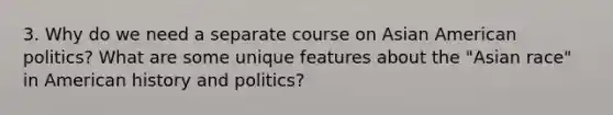 3. Why do we need a separate course on Asian American politics? What are some unique features about the "Asian race" in American history and politics?