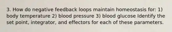 3. How do negative feedback loops maintain homeostasis for: 1) body temperature 2) blood pressure 3) blood glucose Identify the set point, integrator, and effectors for each of these parameters.