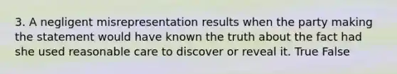 3. A negligent misrepresentation results when the party making the statement would have known the truth about the fact had she used reasonable care to discover or reveal it. True False