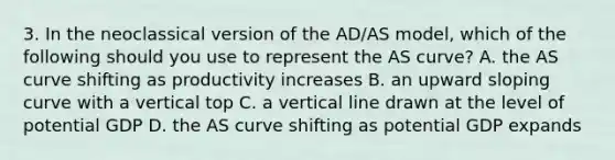 3. In the neoclassical version of the AD/AS model, which of the following should you use to represent the AS curve? A. the AS curve shifting as productivity increases B. an upward sloping curve with a vertical top C. a vertical line drawn at the level of potential GDP D. the AS curve shifting as potential GDP expands