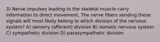 3) Nerve impulses leading to the skeletal muscle carry information to direct movement. The nerve fibers sending these signals will most likely belong to which division of the <a href='https://www.questionai.com/knowledge/kThdVqrsqy-nervous-system' class='anchor-knowledge'>nervous system</a>? A) sensory (afferent) division B) somatic nervous system C) sympathetic division D) parasympathetic division