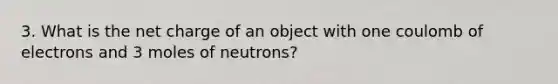 3. What is the net charge of an object with one coulomb of electrons and 3 moles of neutrons?