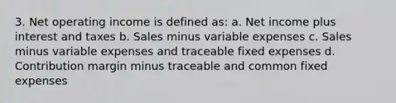 3. Net operating income is defined as: a. Net income plus interest and taxes b. Sales minus variable expenses c. Sales minus variable expenses and traceable fixed expenses d. Contribution margin minus traceable and common fixed expenses