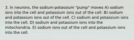 3. In neurons, the sodium-potassium "pump" moves A) sodium ions into the cell and potassium ions out of the cell. B) sodium and potassium ions out of the cell. C) sodium and potassium ions into the cell. D) sodium and potassium ions into the mitochondria. E) sodium ions out of the cell and potassium ions into the cell.