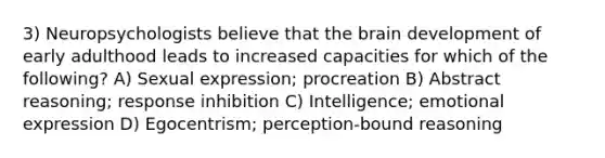 3) Neuropsychologists believe that the brain development of early adulthood leads to increased capacities for which of the following? A) Sexual expression; procreation B) Abstract reasoning; response inhibition C) Intelligence; emotional expression D) Egocentrism; perception-bound reasoning