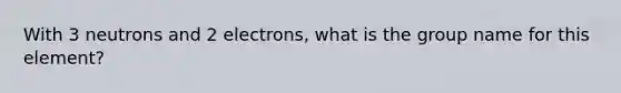 With 3 neutrons and 2 electrons, what is the group name for this element?