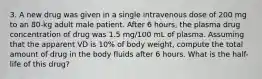 3. A new drug was given in a single intravenous dose of 200 mg to an 80-kg adult male patient. After 6 hours, the plasma drug concentration of drug was 1.5 mg/100 mL of plasma. Assuming that the apparent VD is 10% of body weight, compute the total amount of drug in the body fluids after 6 hours. What is the half-life of this drug?