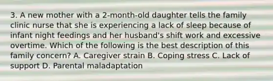 3. A new mother with a 2-month-old daughter tells the family clinic nurse that she is experiencing a lack of sleep because of infant night feedings and her husband's shift work and excessive overtime. Which of the following is the best description of this family concern? A. Caregiver strain B. Coping stress C. Lack of support D. Parental maladaptation