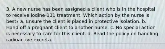 3. A new nurse has been assigned a client who is in the hospital to receive iodine-131 treatment. Which action by the nurse is best? a. Ensure the client is placed in protective isolation. b. Hand off a pregnant client to another nurse. c. No special action is necessary to care for this client. d. Read the policy on handling radioactive excreta.