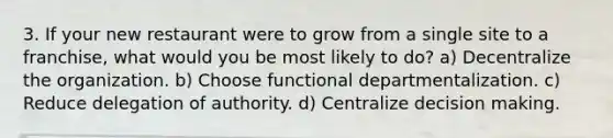 3. If your new restaurant were to grow from a single site to a franchise, what would you be most likely to do? a) Decentralize the organization. b) Choose functional departmentalization. c) Reduce delegation of authority. d) Centralize decision making.