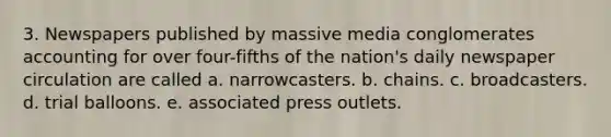 3. Newspapers published by massive media conglomerates accounting for over four-fifths of the nation's daily newspaper circulation are called a. narrowcasters. b. chains. c. broadcasters. d. trial balloons. e. associated press outlets.