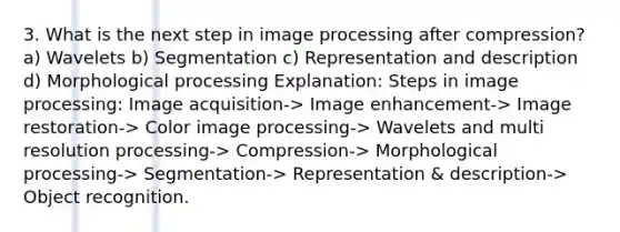 3. What is the next step in image processing after compression? a) Wavelets b) Segmentation c) Representation and description d) Morphological processing Explanation: Steps in image processing: Image acquisition-> Image enhancement-> Image restoration-> Color image processing-> Wavelets and multi resolution processing-> Compression-> Morphological processing-> Segmentation-> Representation & description-> Object recognition.