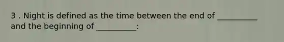 3 . Night is defined as the time between the end of __________ and the beginning of __________: