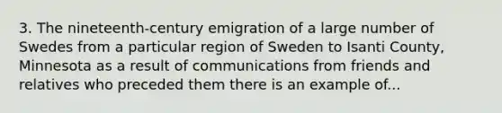 3. The nineteenth-century emigration of a large number of Swedes from a particular region of Sweden to Isanti County, Minnesota as a result of communications from friends and relatives who preceded them there is an example of...