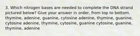 3. Which nitrogen bases are needed to complete the DNA strand pictured below? Give your answer in order, from top to bottom. thymine, adenine, guanine, cytosine adenine, thymine, guanine, cytosine adenine, thymine, cytosine, guanine cytosine, guanine, thymine, adenine