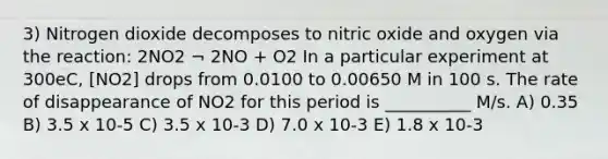 3) Nitrogen dioxide decomposes to nitric oxide and oxygen via the reaction: 2NO2 ¬ 2NO + O2 In a particular experiment at 300eC, [NO2] drops from 0.0100 to 0.00650 M in 100 s. The rate of disappearance of NO2 for this period is __________ M/s. A) 0.35 B) 3.5 x 10-5 C) 3.5 x 10-3 D) 7.0 x 10-3 E) 1.8 x 10-3