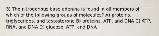 3) The nitrogenous base adenine is found in all members of which of the following groups of molecules? A) proteins, triglycerides, and testosterone B) proteins, ATP, and DNA C) ATP, RNA, and DNA D) glucose, ATP, and DNA