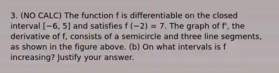 3. (NO CALC) The function f is differentiable on the closed interval [−6, 5] and satisfies f (−2) = 7. The graph of f', the derivative of f, consists of a semicircle and three <a href='https://www.questionai.com/knowledge/kVbf0hn6a3-line-segment' class='anchor-knowledge'>line segment</a>s, as shown in the figure above. (b) On what intervals is f increasing? Justify your answer.