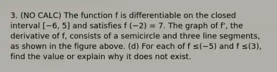 3. (NO CALC) The function f is differentiable on the closed interval [−6, 5] and satisfies f (−2) = 7. The graph of f', the derivative of f, consists of a semicircle and three line segments, as shown in the figure above. (d) For each of f ≤(−5) and f ≤(3), find the value or explain why it does not exist.