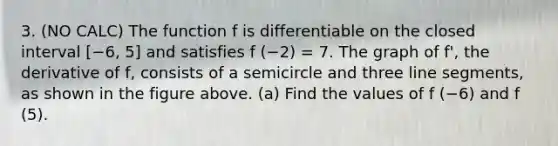 3. (NO CALC) The function f is differentiable on the closed interval [−6, 5] and satisfies f (−2) = 7. The graph of f', the derivative of f, consists of a semicircle and three <a href='https://www.questionai.com/knowledge/kVbf0hn6a3-line-segment' class='anchor-knowledge'>line segment</a>s, as shown in the figure above. (a) Find the values of f (−6) and f (5).