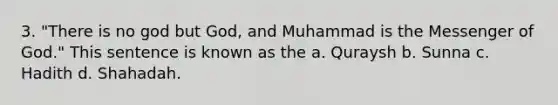 3. "There is no god but God, and Muhammad is the Messenger of God." This sentence is known as the a. Quraysh b. Sunna c. Hadith d. Shahadah.