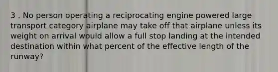 3 . No person operating a reciprocating engine powered large transport category airplane may take off that airplane unless its weight on arrival would allow a full stop landing at the intended destination within what percent of the effective length of the runway?