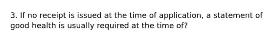 3. If no receipt is issued at the time of application, a statement of good health is usually required at the time of?