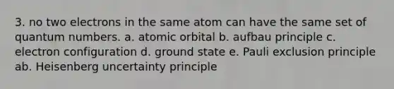 3. no two electrons in the same atom can have the same set of quantum numbers. a. atomic orbital b. aufbau principle c. electron configuration d. ground state e. Pauli exclusion principle ab. Heisenberg uncertainty principle