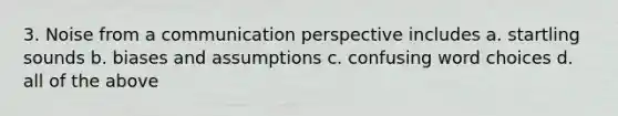 3. Noise from a communication perspective includes a. startling sounds b. biases and assumptions c. confusing word choices d. all of the above