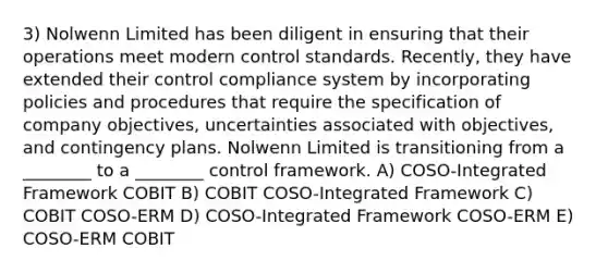 3) Nolwenn Limited has been diligent in ensuring that their operations meet modern control standards. Recently, they have extended their control compliance system by incorporating policies and procedures that require the specification of company objectives, uncertainties associated with objectives, and contingency plans. Nolwenn Limited is transitioning from a ________ to a ________ control framework. A) COSO-Integrated Framework COBIT B) COBIT COSO-Integrated Framework C) COBIT COSO-ERM D) COSO-Integrated Framework COSO-ERM E) COSO-ERM COBIT