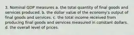 3. Nominal GDP measures a. the total quantity of final goods and services produced. b. the dollar value of the economy's output of final goods and services. c. the total income received from producing final goods and services measured in constant dollars. d. the overall level of prices.