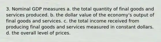 3. Nominal GDP measures a. the total quantity of final goods and services produced. b. the dollar value of the economy's output of final goods and services. c. the total income received from producing final goods and services measured in constant dollars. d. the overall level of prices.